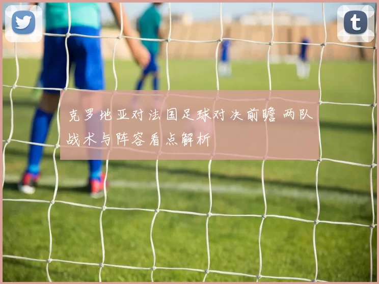 克罗地亚对法国足球对决前瞻 两队战术与阵容看点解析
