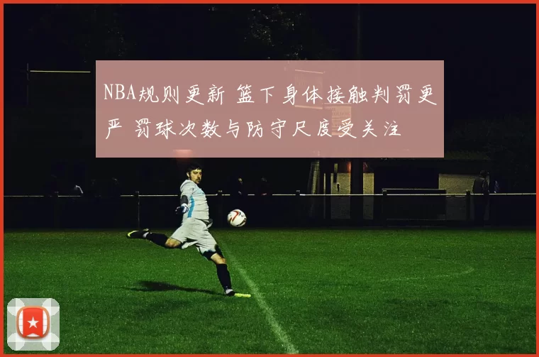 NBA规则更新 篮下身体接触判罚更严 罚球次数与防守尺度受关注