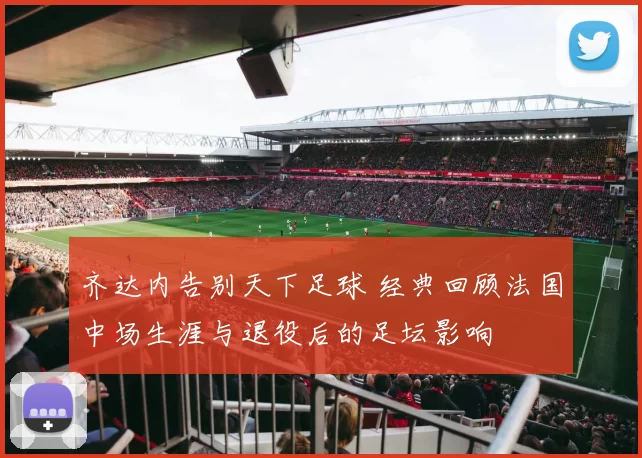 齐达内告别天下足球 经典回顾法国中场生涯与退役后的足坛影响