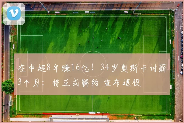 在中超8年赚16亿！34岁奥斯卡讨薪3个月：将正式解约 宣布退役