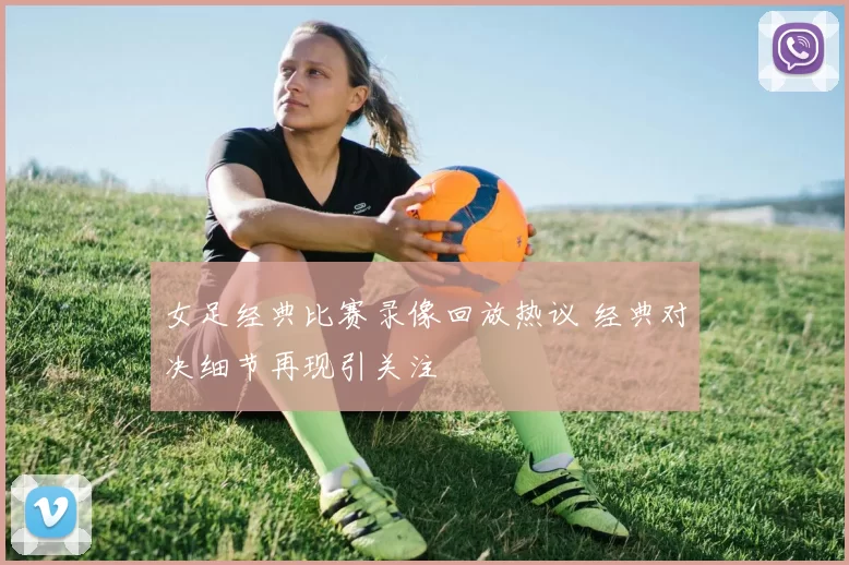 女足经典比赛录像回放热议 经典对决细节再现引关注