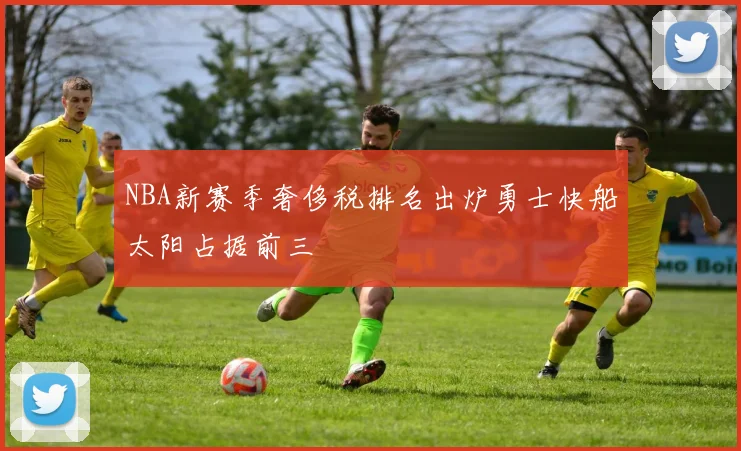 NBA新赛季奢侈税排名出炉勇士快船太阳占据前三