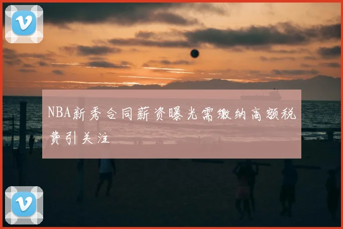 NBA新秀合同薪资曝光需缴纳高额税费引关注