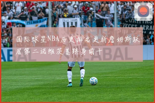 国际球星NBA历史排名更新詹姆斯跃居第二诺维茨基跻身前十