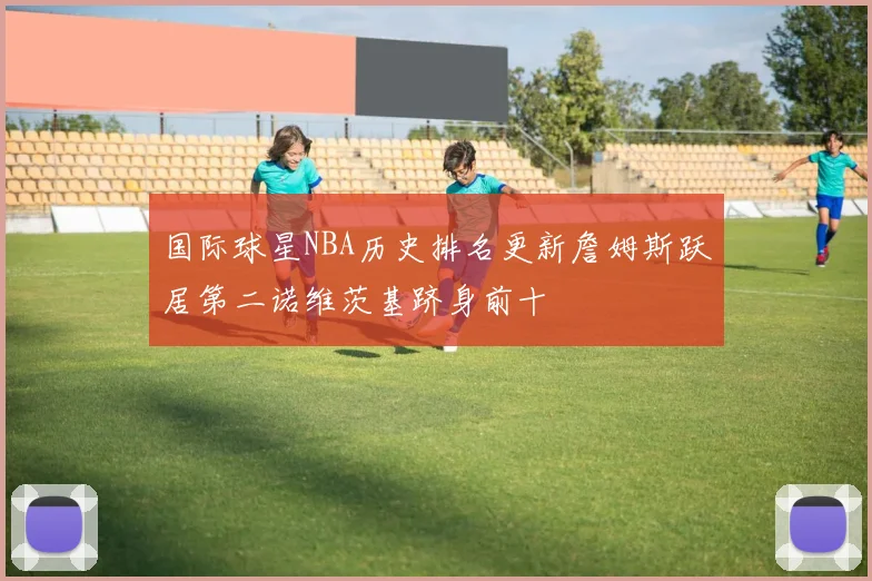 国际球星NBA历史排名更新詹姆斯跃居第二诺维茨基跻身前十