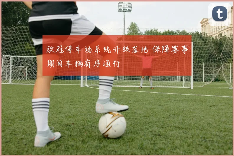 欧冠停车场系统升级落地 保障赛事期间车辆有序通行