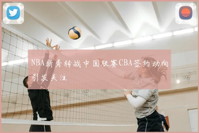 NBA新秀转战中国联赛CBA签约动向引发关注