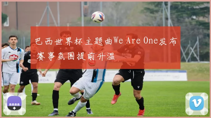 巴西世界杯主题曲We Are One发布 赛事氛围提前升温
