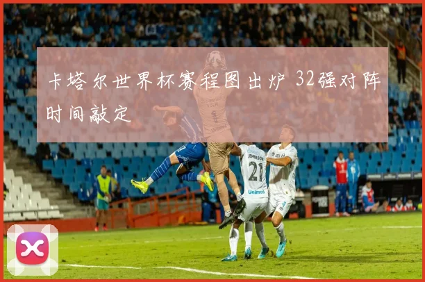 卡塔尔世界杯赛程图出炉 32强对阵时间敲定