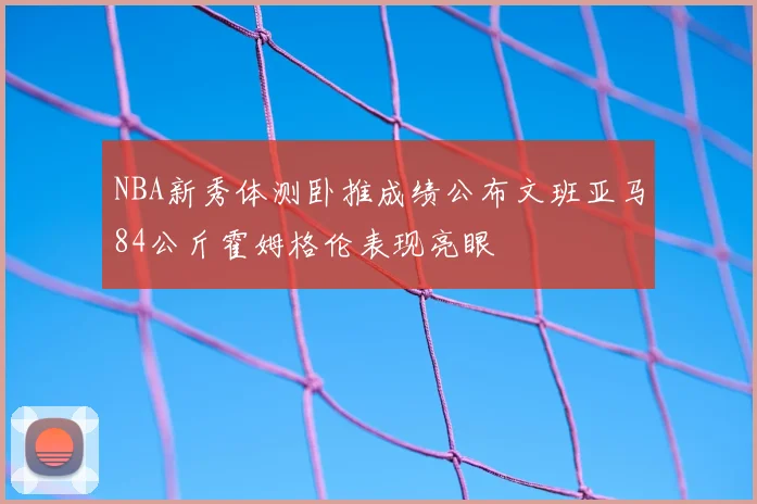 NBA新秀体测卧推成绩公布文班亚马84公斤霍姆格伦表现亮眼